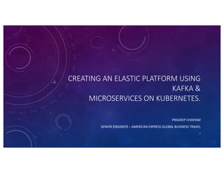 CREATING AN ELASTIC PLATFORM USING
KAFKA &
MICROSERVICES ON KUBERNETES.
PRADEEP CHINTAM
SENIOR ENGINEER – AMERICAN EXPRESS GLOBAL BUSINESS TRAVEL
2
 