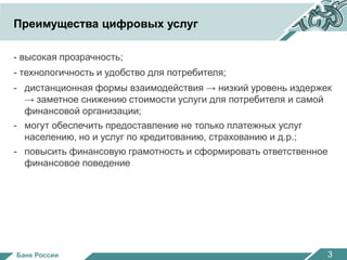 Преимущества цифровых услуг 
- высокая прозрачность; 
- технологичность и удобство для потребителя; 
- дистанционная формы взаимодействия → низкий уровень издержек 
→ заметное снижению стоимости услуги для потребителя и самой 
финансовой организации; 
- могут обеспечить предоставление не только платежных услуг 
населению, но и услуг по кредитованию, страхованию и д.р.; 
- повысить финансовую грамотность и сформировать ответственное 
финансовое поведение 
Банк России 
Банк России 3 
 