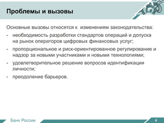 Проблемы и вызовы 
Основные вызовы относятся к изменениям законодательства: 
- необходимость разработки стандартов операций и допуска 
на рынок операторов цифровых финансовых услуг; 
- пропорциональное и риск-ориентированное регулирование и 
надзор за новыми участниками и новыми технологиями; 
- удовлетворительное решение вопросов идентификации 
личности; 
- преодоление барьеров. 
Банк России 
4 
 