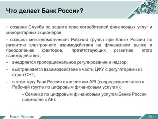 Что делает Банк России? 
- создана Служба по защите прав потребителей финансовых услуг и 
миноритарных акционеров; 
- создана межведомственная Рабочая группа при Банке России по 
развитию электронного взаимодействия на финансовом рынке и 
преодолению факторов, препятствующих развитию этого 
взаимодействия; 
- внедряется пропорциональное регулирование и надзор; 
- выстраивается взаимодействие в части ЦФУ с регуляторами из 
стран СНГ; 
- в этом году Банк России стал членом AFI (сопредседательство в 
Рабочей группе по цифровым финансовым услугам); 
- Семинар по цифровым финансовым услугам Банка России 
совместно с AFI. 
Банк России 
5 
 