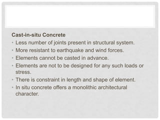 Cast-in-situ Concrete
• Less number of joints present in structural system.
• More resistant to earthquake and wind forces.
• Elements cannot be casted in advance.
• Elements are not to be designed for any such loads or
stress.
• There is constraint in length and shape of element.
• In situ concrete offers a monolithic architectural
character.
 
