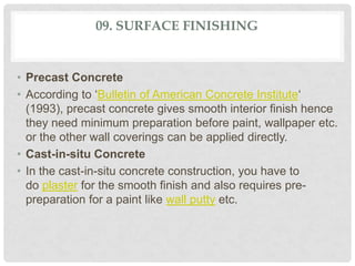 09. SURFACE FINISHING
• Precast Concrete
• According to ‘Bulletin of American Concrete Institute‘
(1993), precast concrete gives smooth interior finish hence
they need minimum preparation before paint, wallpaper etc.
or the other wall coverings can be applied directly.
• Cast-in-situ Concrete
• In the cast-in-situ concrete construction, you have to
do plaster for the smooth finish and also requires pre-
preparation for a paint like wall putty etc.
 
