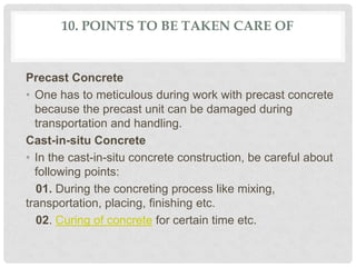 10. POINTS TO BE TAKEN CARE OF
Precast Concrete
• One has to meticulous during work with precast concrete
because the precast unit can be damaged during
transportation and handling.
Cast-in-situ Concrete
• In the cast-in-situ concrete construction, be careful about
following points:
01. During the concreting process like mixing,
transportation, placing, finishing etc.
02. Curing of concrete for certain time etc.
 
