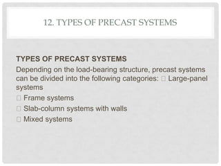 12. TYPES OF PRECAST SYSTEMS
TYPES OF PRECAST SYSTEMS
Depending on the load-bearing structure, precast systems
can be divided into the following categories: Large-panel
systems
Frame systems
Slab-column systems with walls
Mixed systems
 