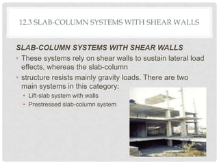 12.3 SLAB-COLUMN SYSTEMS WITH SHEAR WALLS
SLAB-COLUMN SYSTEMS WITH SHEAR WALLS
• These systems rely on shear walls to sustain lateral load
effects, whereas the slab-column
• structure resists mainly gravity loads. There are two
main systems in this category:
• Lift-slab system with walls
• Prestressed slab-column system
 