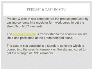 PRECAST & CAST-IN-SITU
Precast & cast-in-situ concrete are the product produced by
casting concrete in a mould or formwork cured to get the
strength of RCC elements.
The precast concrete is transported to the construction site,
lifted and positioned at the predetermined place.
The cast-in-situ concrete is a standard concrete which is
poured into the specific formwork on the site and cured to
get the strength of RCC elements.
 