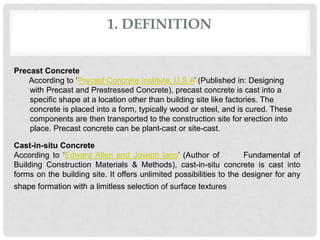 1. DEFINITION
Precast Concrete
According to ‘Precast Concrete Institute, U.S.A’ (Published in: Designing
with Precast and Prestressed Concrete), precast concrete is cast into a
specific shape at a location other than building site like factories. The
concrete is placed into a form, typically wood or steel, and is cured. These
components are then transported to the construction site for erection into
place. Precast concrete can be plant-cast or site-cast.
Cast-in-situ Concrete
According to ‘Edward Allen and Joseph Iano’ (Author of Fundamental of
Building Construction Materials & Methods), cast-in-situ concrete is cast into
forms on the building site. It offers unlimited possibilities to the designer for any
shape formation with a limitless selection of surface textures
 