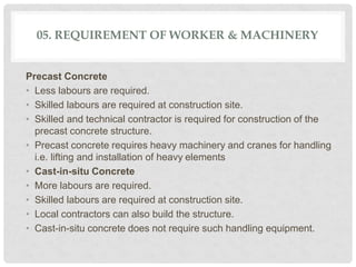 05. REQUIREMENT OF WORKER & MACHINERY
Precast Concrete
• Less labours are required.
• Skilled labours are required at construction site.
• Skilled and technical contractor is required for construction of the
precast concrete structure.
• Precast concrete requires heavy machinery and cranes for handling
i.e. lifting and installation of heavy elements
• Cast-in-situ Concrete
• More labours are required.
• Skilled labours are required at construction site.
• Local contractors can also build the structure.
• Cast-in-situ concrete does not require such handling equipment.
 