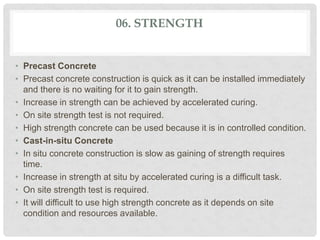 06. STRENGTH
• Precast Concrete
• Precast concrete construction is quick as it can be installed immediately
and there is no waiting for it to gain strength.
• Increase in strength can be achieved by accelerated curing.
• On site strength test is not required.
• High strength concrete can be used because it is in controlled condition.
• Cast-in-situ Concrete
• In situ concrete construction is slow as gaining of strength requires
time.
• Increase in strength at situ by accelerated curing is a difficult task.
• On site strength test is required.
• It will difficult to use high strength concrete as it depends on site
condition and resources available.
 