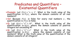 Predicates and Quantifiers –
Existential Quantifiers
Example: Let 𝑃 𝑥 = "𝑥 + 1“. What is the truth value of the
quantification ∃𝑥 𝑃(𝑥), where the domain consists of all real
numbers?
Sol: Because 𝑃(𝑥) is false for every real numbers 𝑥 , the
quantification ∃𝑥 𝑃(𝑥) is false.
Q: Let 𝑄 𝑥 = "𝑥2
> 10" . What is the truth value of the
quantification ∃𝑥 𝑄(𝑥), where the domain consists of positive
integers not exceeding 4?
Q: Let 𝑅 𝑥 = "𝑥2
> 𝑥" What is the truth value of the
quantification ∃𝑥 𝑅(𝑥) , where the domain consists of real
numbers? What is the truth value of the quantification if the
domain consists of all integers?
 