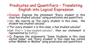 Predicates and Quantifiers – Translating
English into Logical Expression
Example: Express the statement “Every student in this
class has studied calculus” using predicates and quantifiers.
Sol: We rewrite as “For every student in this class, the
student has studied calculus”.
“For every student x in this class, x has studied calculus”.
Let 𝑃 𝑥 = "𝑥 ℎ𝑎𝑠 𝑠𝑡𝑢𝑑𝑖𝑒𝑑 𝑐𝑎𝑙𝑐𝑢𝑙𝑢𝑠“, then our statement is
represented by ∀𝑥𝑃(𝑥)
Q: Express the statements “Some Students in this class
visited Dubai” and “Every student in this class has visited
either Makkah or Madina” using predicates and quantifiers
 