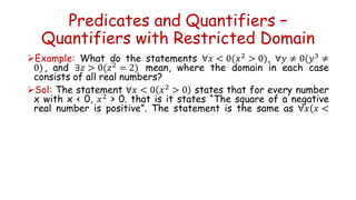 Predicates and Quantifiers –
Quantifiers with Restricted Domain
Example: What do the statements ∀𝑥 < 0(𝑥2
> 0), ∀𝑦 ≠ 0(𝑦3
≠
0), and ∃𝑧 > 0(𝑧2
= 2) mean, where the domain in each case
consists of all real numbers?
Sol: The statement ∀𝑥 < 0 𝑥2
> 0 states that for every number
x with x < 0, 𝑥2
> 0. that is it states “The square of a negative
real number is positive”. The statement is the same as ∀𝑥(𝑥 <
 
