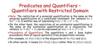 Predicates and Quantifiers –
Quantifiers with Restricted Domain
Note: The restriction of a universal quantification is the same as the
universal quantification of a conditional statement. For instance ∀𝑥 <
0(𝑥2 > 0) is another way of expressing ∀𝑥 𝑥 < 0 → 𝑥2 > 0).
On the other hand, the restriction of an existential quantification is
the same as the existential quantification of a conjunction. For
instance ∃𝑧 > 0 𝑧2 = 2 can be expressed as ∃𝑧 𝑧 > 0 ∧ 𝑧2 = 2 .
Precedence of Quantifiers: The quantifiers ∀ and ∃ have higher
precedence then all logical operators from propositional calculus.
For example, ∀𝑥 𝑃 𝑥 ∨ 𝑄 𝑥 is the disjunction of ∀𝑥 𝑃 𝑥 and 𝑄 𝑥 .
In other words, it means ∀𝑥 𝑃 𝑥 ∨ 𝑄(𝑥) rather than ∀𝑥 (𝑃 𝑥 ∨ 𝑄 𝑥 )
 
