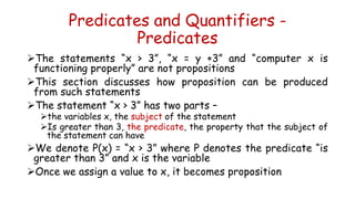 Predicates and Quantifiers -
Predicates
The statements “x > 3”, “x = y +3” and “computer x is
functioning properly” are not propositions
This section discusses how proposition can be produced
from such statements
The statement “x > 3” has two parts –
the variables x, the subject of the statement
Is greater than 3, the predicate, the property that the subject of
the statement can have
We denote P(x) = “x > 3” where P denotes the predicate “is
greater than 3” and x is the variable
Once we assign a value to x, it becomes proposition
 