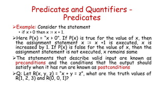 Predicates and Quantifiers -
Predicates
Example: Consider the statement
• if x > 0 then x := x + 1.
Here P(x) = “x > 0”. If P(x) is true for the value of x, then
the assignment statement x := x +1 is executed, x is
increased by 1. If P(x) is false for the value of x, then the
assignment statement is not executed, x remains same
The statements that describe valid input are known as
preconditions and the conditions that the output should
satisfy when it has run are known as postconditions
Q: Let R(x, y, z) = “x + y = z”, what are the truth values of
R(1, 2, 3) and R(0, 0, 1)?
 