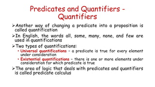 Predicates and Quantifiers -
Quantifiers
Another way of changing a predicate into a proposition is
called quantification
In English, the words all, some, many, none, and few are
used in quantifications
Two types of quantifications:
• Universal quantifications – a predicate is true for every element
under consideration
• Existential quantifications – there is one or more elements under
consideration for which predicate is true
The area of logic that deals with predicates and quantifiers
is called predicate calculus
 