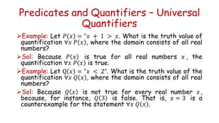 Predicates and Quantifiers – Universal
Quantifiers
Example: Let 𝑃 𝑥 = "𝑥 + 1 > 𝑥. What is the truth value of
quantification ∀𝑥 𝑃 𝑥 , where the domain consists of all real
numbers?
Sol: Because 𝑃 𝑥 is true for all real numbers 𝑥 , the
quantification ∀𝑥 𝑃 𝑥 is true.
Example: Let Q 𝑥 = "𝑥 < 2“. What is the truth value of the
quantification ∀𝑥 𝑄 𝑥 , where the domain consists of all real
numbers?
Sol: Because 𝑄 𝑥 is not true for every real number 𝑥,
because, for instance, 𝑄 3 is false. That is, 𝑥 = 3 is a
counterexample for the statement ∀𝑥 𝑄 𝑥 .
 