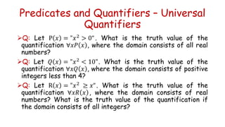 Predicates and Quantifiers – Universal
Quantifiers
Q: Let P 𝑥 = "𝑥2 > 0“. What is the truth value of the
quantification ∀𝑥𝑃 𝑥 , where the domain consists of all real
numbers?
Q: Let 𝑄 𝑥 = "𝑥2 < 10". What is the truth value of the
quantification ∀𝑥𝑄 𝑥 , where the domain consists of positive
integers less than 4?
Q: Let R 𝑥 = "𝑥2 ≥ 𝑥“. What is the truth value of the
quantification ∀𝑥𝑅 𝑥 , where the domain consists of real
numbers? What is the truth value of the quantification if
the domain consists of all integers?
 