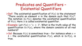 Predicates and Quantifiers –
Existential Quantifiers
Def: The existential quantification of P 𝑥 is the statement
“There exists an element x in the domain such that P 𝑥 ”.
The notation ∃𝑥 𝑃(𝑥) denotes the existential quantification
of P 𝑥 . Here ∃ is called existential quantifier.
Example: Let 𝑃 𝑥 = "𝑥 > 3“. What is the truth value of the
quantification ∃𝑥 𝑃(𝑥), where the domain consists of all real
numbers?
Sol: Because 𝑃(𝑥) is sometimes true – for instance when 𝑥 =
4 – the existential quantification 𝑃 𝑥 , which is ∃x P(x), is
true.
 