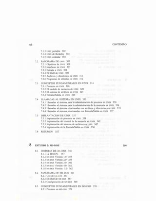 xii CONTENIDO
7.1.3 UNIX portable 302
7.1.4 UNIX de Berkeley 303
7.1.5 UNIX estándar 303
7.2 PANORAMA DE UNIX 305
7.2.1 Objetivos de UNIX 306
7.2.2 Interfaces de UNIX 307
7.2.3 Entrada a UNIX 308
7.2.4 El Shell de UNIX 309
7.2.5 Archivos y directorios en UNIX 311
7.2.6 Programas de utilerías en UNIX 312
7.3 CONCEPTOS FUNDAMENTALES EN UNIX 314
7.3.1 Procesos en UNIX 316
7.3.2 El modelo de memoria de UNIX 320
7.3.3 El sistema de archivos en UNIX 323
7.3.4 Entrada/Salida en UNIX 326
7.4 LLAMADAS AL SISTEMA EN UNIX 330
7.4.1 Llamadas al sistema para la administración de procesos en UNIX 330
7.4.2 Llamadas al sistema para la administración de la memoria en UNIX 334
7.4.3 Llamadas al sistema relacionadas con archivos y directorios en UNIX 335
7.4.4 Llamadas al sistema relacionadas con Entrada/Salida en UNIX 337
7.5 IMPLANTACION DE UNIX 337
7.5.1 Implantación de procesos en UNIX 338
7.5.2 Implantación del control de la memoria en UNIX 342
7.5.3 Implantación del sistema de archivos en UNIX 347
7.5.4 Implantación de la Entrada/Salida en UNIX 350
7.6 RESUMEN 352
8 ESTUDIO 2: MS-DOS
8.1 HISTORIA DE MS-DOS 356
8.1.1 La IBM-PC 357
8.1.2 MS-DOS Versión 1.0 359
8.1.3 MS-DOS Versión 2.0 359
8.1.4 MS-DOS Versión 3.0 360
8.1.5 MS-DOS Versión 4.0 361
8.1.6 MS-DOS Versión 5.0 362
8.2 PANORAMA DE MS-DOS 363
8.2.1 Uso de MS-DOS 363
8.2.2 El Shell de MS-DOS 367
8.2.3 Configuración de MS-DOS 369
8.3 CONCEPTOS FUNDAMENTALES EN MS-DOS 370
8.3.1 Procesos en MS-DOS 371
356
 