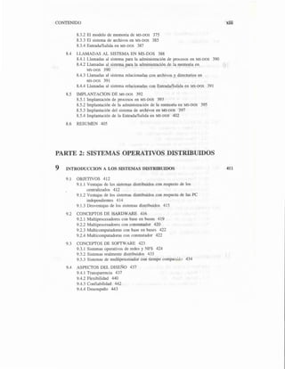 CONTENIDO
8.3.2 El modelo de memoria de MS-DOS 375
8.3.3 El sistema de archivos en MS-DOS 385
8.3.4 Entrada/Salida en MS-DOS 387
8.4 LLAMADAS AL SISTEMA EN MS-DOS 388
8.4.1 Llamadas al sistema para la administración de procesos en MS-oos 390
8.4.2 Llamadas al sistema para la administración de la memoria en
MS-DOS 390
8.4.3 Llamadas al sistema relacionadas con archivos y directorios en
MS-DOS 391
8.4.4 Llamadas al sistema relacionadas con Entrada/Salida en MS-DOS 391
8.5 IMPLANTACION DE MS-DOS 392
8.5.l Implantación de procesos en MS-DOS 393
8.5.2 Implantación de la administración de la memoria en MS-DOS 395
8.5.3 Implantación del sistema de archivos en MS-DOS 397
8.5.4 Implantación de la Entrada/Salida en MS-DOS 402
8.6 RESUMEN 405
PARTE 2: SISTEMAS OPERATIVOS DISTRIBUIDOS
9 INTRODUCCION A LOS SISTEMAS DISTRIBUIDOS
9.1 OBJETIVOS 412
9.1.1 Ventajas de los sistemas distribuidos con respecto de los
centralizados 412
9. l.2 Ventajas de los sistemas distribuidos con respecto de las PC
independientes 414
9.1.3 Desventajas de los sistemas distribuidos 415
9.2 CONCEPTOS DE HARDWARE 416
9.2.1 Multiprocesadores con base en buses 419
9.2.2 Multiprocesadores con conmutador 420
9.2.3 Multicomputadoras con base en buses 422
9.2.4 Multicomputadoras con conmutador 422
9.3 CONCEPTOS DE SOFrWARE 423
9.3.l Sistemas operativos de redes y NFS 424
9.3.2 Sistemas realmente distribuidos 433
9.3.3 Sistemas de multiprocesador con tiempo compartido 434
9.4 ASPECTOS DEL DISEÑO 437
9.4.1 Transparencia 437
9.4.2 Flexibilidad 440
9.4.3 Confiabilidad 442
9.4.4 Desempeño 443
xiii
411
 