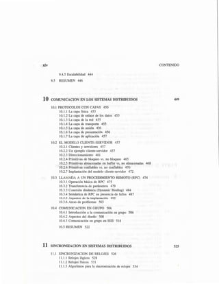 xiv
9.4.5 Escalabilidad 444
9.5 RESUMEN 446
10 COMUNICACION EN LOS SISTEMAS DISTRIBUIDOS
10.1 PROTOCOLOS CON CAPAS 450
10.1.1 La capa física 453
10.1.2 La capa de enlace de los datos 453
10.l.3 La capa de la red 455
10.1.4 La capa de transporte 455
10.1.5 La capa de sesión 456
10.1.6 La capa de presentación 456
10.1.7 La capa de aplicación 457
10.2 EL MODELO CLIENTE-SERVIDOR 457
10.2.1 Clientes y servidores 457
10.2.2 Un ejemplo cliente-servidor 457
10.2.3 Direccionamiento 461
10.2.4 Primitivas de bloqueo vs. no bloqueo 465
10.2.5 Primitivas almacenadas en buffer vs. no almacenadas 468
10.2.6 Primitivas confiables vs. no confiables 470
10.2.7 Implantación del modelo cliente-servidor 472
10.3 LLAMADA A UN PROCEDIMIENTO REMOTO (RPC) 474
10.3.l Operación básica de RPC 475
10.3.2 Transferencia de parámetros 479
10.3.3 Conexión dinámica (Dynamic Binding) 484
10.3.4 Semántica de RPC en presencia de fallos 487
10.3.5 Aspectos de In implantación 492
10.3.6 Areas de problemas 503
10.4 COMUNICACION EN GRUPO 506
10.4. l Introducción a la comunicación en grupo 506
10.4.2 Aspectos del diseño 508
10.4.3 Comunicación en grupo en ISIS 518
10.5 RESUMEN 522
11 SINCRONIZACION EN SISTEMAS DISTRIBUIDOS
11.1 SINCRONIZACION DE RELOJES 526
11.1.1 Relojes lógicos 528
11.1.2 Relojes físicos 531
11.1.3 Algoritmos para la sincronización de relojes 534
CONTENIDO
449
525
 