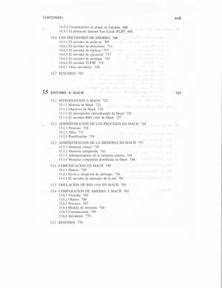 CONTENIDO
14.5.2 Comunicación en grupo en Amoeba 689
14.5.3 El protocolo Internet Fast Local (FLIP) 698
14.6 LOS SERVIDORES DE AMOEBA 706
14.6.l El servidor de archivos 707
14.6.2 El servidor de directorios 711
14.6.3 El servidor de réplicas 717
14.6.4 El servidor de ejecución 717
14.6.5 El servidor de arranque 719
14.6.6 El servidor TCP/IP 719
14.6.7 Otros servidores 720
14.7 RESUMEN 720
15 ESTUDIO 4: MACH
15. l INTRODUCCION A MACH 723
15.1.1 Historia de Mach 723
15.1.2 Objetivos de Mach 724
15.1.3 El micronúcleo (microkernel) de Mach 725
15.1.4 El servidor BSD UNIX de Mach 727
15.2 ADMINISTRACION DE LOS PROCESOS EN MACH 728
15.2.l Procesos 728
15.2.2 Hilos 731
15.2.3 Planificación 734
15.3 ADMINISTRACION DE LA MEMORIA EN MACH 737
15.3. l Memoria virtual 738
15.3.2 Memoria compartida 741
15.3.3 Administradores de la memoria externa 744
15.3.4 Memoria compartida distribuida en Mach 748
15.4 COMUNICACION EN MACH 749
15.4.1 Puertos 749
15.4.2 Envío y recepción de mensajes 756
15.4.3 El servidor de mensajes de la red 761
15.5 EMULACION DE BSD UNIX EN MACH 763
15.6 COMPARACION DE AMOEBA Y MACH 765
15.6.l Filosofía 765
15.6.2 Objetos 766
15.6.3 Procesos 767
15.6.4 Modelo de memoria 768
15.6.5 Comunicación 769
15.6.6 Servidores 770
15.7 RESUMEN 770
xvii
723
 