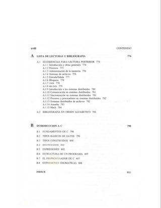 xviii
Á LISTA DE LECTURAS Y BIBLIOGRAFIA
B
A.1 SUGERENCIAS PARA LECTURA POSTERIOR 774
A.1.1 Introducción y obras generales 774
A.1.2 Procesos 775
A.1.3 Administración de la memoria 776
A.1.4 Sistemas de archivos 776
A.1.5 Entrada/Salida 777
A.1.6 Bloqueos 778
A.1.7 UNIX 778
A.1.8 MS-DOS 779
A.1.9 Introducción a los sistemas distribuidos 780
A.1.1OComunicación en sistemas distribuidos 781
A.1.11 Sincronización en sistemas distribuidos 781
A.1.12 Procesos y procesadores en sistemas distribuidos 782
A.1.13 Sistemas distribuidos de archivos 782
A.1.14 Amoeba 783
A.1.15 Mach 784
A.2 BIBLIOGRAFIA EN ORDEN ALFABETICO 784
INTRODUCCION A C
B.1 FUNDAMENTOS DE C 798
B.2 TIPOS BASICOS DE DATOS 799
B.3 TIPOS CONSTRUIDOS 800
B.4 ENUNCIADOS 802
B.5 EXPRESIONES 805
B.6 ESTRUCTURA DE UN PROGRAMA 807
B.7 EL PREPROCESADOR DE C 807
B.8 EXPRESIONES IDIOMATICAS 808
INDICE
CONTENIDO
774
798
811
 
