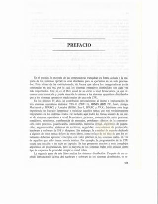 PREFACIO
En el pasado, la mayoría de las computadoras trabajaban en forma aislada y la ma-
yoría de los sistemas operativos eran diseñados para su ejecución en un solo procesa-
dor. Esta situación ha evolucionado, de forma que ahora las computadoras están
conectadas en una red, por lo cual los sistemas operativos distribuidos son cada vez
más importantes. Este no es el libro usual de un curso a nivel licenciatura, ya que re-
conoce esta transición y presta atención lo mismo a los sistemas operativos distribuidos
que a los sistemas operativos tradicionales de una sola CPU.
En los últimos 15 años, he contribuido personalmente al diseño e implantación de
tres sistemas operativos distintos: TSS-11 (PDP-11), MINIX (IBM PC, Atari, Amiga,
Macintosh y SPARC) y Amoeba (80386, Sun-3, SPARC y VAX). Mediante esta larga
experiencia he logrado determinar y enfatizar aquellos temas que son verdaderamente
importantes en los sistemas reales. He incluido aquí todos los temas usuales de un cur-
so de sistemas operativos a nivel licenciatura: procesos, comunicación entre procesos,
semáforos, monitores, transferencia de mensajes, problemas clásicos de la comunica-
ción entre procesos, planificación, intercambio, memoria virtual, algoritmos de pagina-
ción, segmentación, sistemas de archivos, seguridad, mecanismos de protección,
hardware y software de E/S y bloqueos. Sin embargo, la cantidad de espacio dedicado
a algunos de estos temas difiere de otros libros, como reflejo de mi idea de que los es-
tudiantes deberían aprender conceptos con valor práctico en los sistemas reales, en vez
de aquellos que sólo tienen interés teórico. Por ejemplo, la programación de la CPU
ocupa una sección y no todo un capítulo. Se han propuesto muchos y muy complejos
algoritmos de programación, pero la mayoría de los sistemas reales sólo utilizan cierto
tipo de esquema de prioridad simple o round robín.
La segunda parte de este libro analiza los sistemas distribuidos. Después de un ca-
pítulo introductorio acerca del hardware y software de los sistemas distribuidos, se re-
xix
 