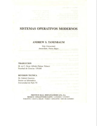 SISTEMAS OPERATIVOS MC>DERNOS
ANDREW S. TANENBAUM
TRADUCCION
Vrije Universiteit
Amsterdam, Países Bajos
M. en C. Osear Alfredo Palmas Velasco
Facultad de Ciencias. UNAM
REVISION TECNICA
Dr. Gabriel Guerrero
Doctor en Informática
Universidad de París VI
PRENTICE HALL HISPANOAMERICANA, S.A.
MEXICO • ENGLEWOOD-CLIFFS • LONDRES • SYDNEY
TORONTO • NUEVA DELHI • TOKIO • SINGAPUR • RIO DE JANEIRO
 