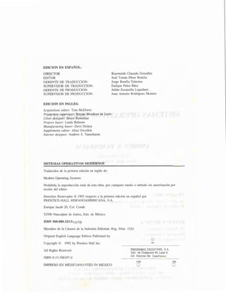 EDICION EN ESPAÑOL:
DIRECTOR
EDITOR
GERENTE DE TRADUCCION:
SUPERVISOR DE TRADUCCION:
GERENTE DE PRODUCCION:
SUPERVISOR DE PRODUCCION:
EDICION EN INGLES:
Acquisitions editor: Tom McElwee
Production supervisor: Bayani Mendoza de Leon
Cover designer: Bruce Kenselaar
Prepres buyer: Linda Behrens
Manufacturing buyer: Dave Dickey
Supplements editor: Alice Dworkin
Interior designer: Andrew S. Tanenbaum
SISTEMAS OPERATIVOS MODERNOS
Traducidos de la primera edición en inglés de:
Modern Operating Systems
Raymundo Cruzado González
José Tomás Pérez Bonilla
Jorge Bonilla Talavera
Enrique Palos Báez
Julián Escamilla Liquidano
Juan Antonio Rodríguez Moreno
Prohibida la reproducción total de esta obra, por cualquier medio o método sin autorización por
escrito del editor.
Derechos Reservados © 1993 respecto a la primera edición en español por
PRENTICE-HALL HISPANOAMERICANA, S.A.
Enrique Jacob 20, Col. Conde
53500 Naucalpan de Juárez, Edo. de México
ISBN 968-880-323-S i>~O~
Miembro de la Cámara de la Industria Editorial, Reg. Núm. 1524
Original English Language Edition Published by
Copyright © 1992 by Prentice Hall Inc.
All Rights Reserved
ISBN 0-13-588187-0
IMPRESO EN MEXICO/PRINTED IN MEXICO
o
JUL
PROGRAMAS EDUCATIVOS, SA
Calz. de Chabacano 65 Local A
Col. Asturias Del. Cuauhtémoc
2000
D
1994
D
 