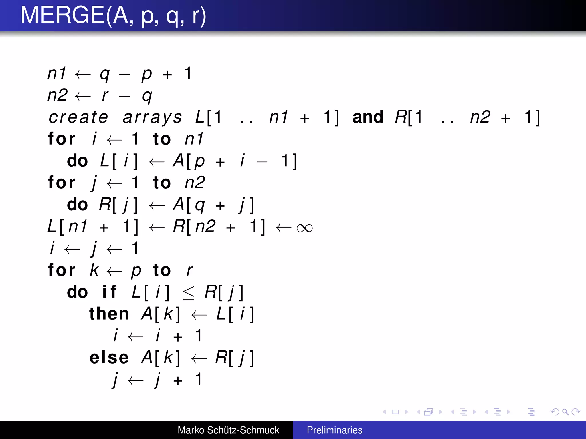 MERGE(A, p, q, r)

  n1 ← q − p + 1
  n2 ← r − q
  c r e a t e a r r a y s L [ 1 . . n1 + 1 ] and R[ 1 . . n2 + 1 ]
  f o r i ← 1 to n1
      do L [ i ] ← A [ p + i − 1 ]
  f o r j ← 1 to n2
      do R[ j ] ← A [ q + j ]
  L [ n1 + 1 ] ← R[ n2 + 1 ] ← ∞
  i ← j ← 1
  f o r k ← p to r
      do i f L [ i ] ≤ R [ j ]
         then A [ k ] ← L [ i ]
             i ← i + 1
          else A [ k ] ← R[ j ]
             j ← j + 1

                   Marko Schütz-Schmuck   Preliminaries
 