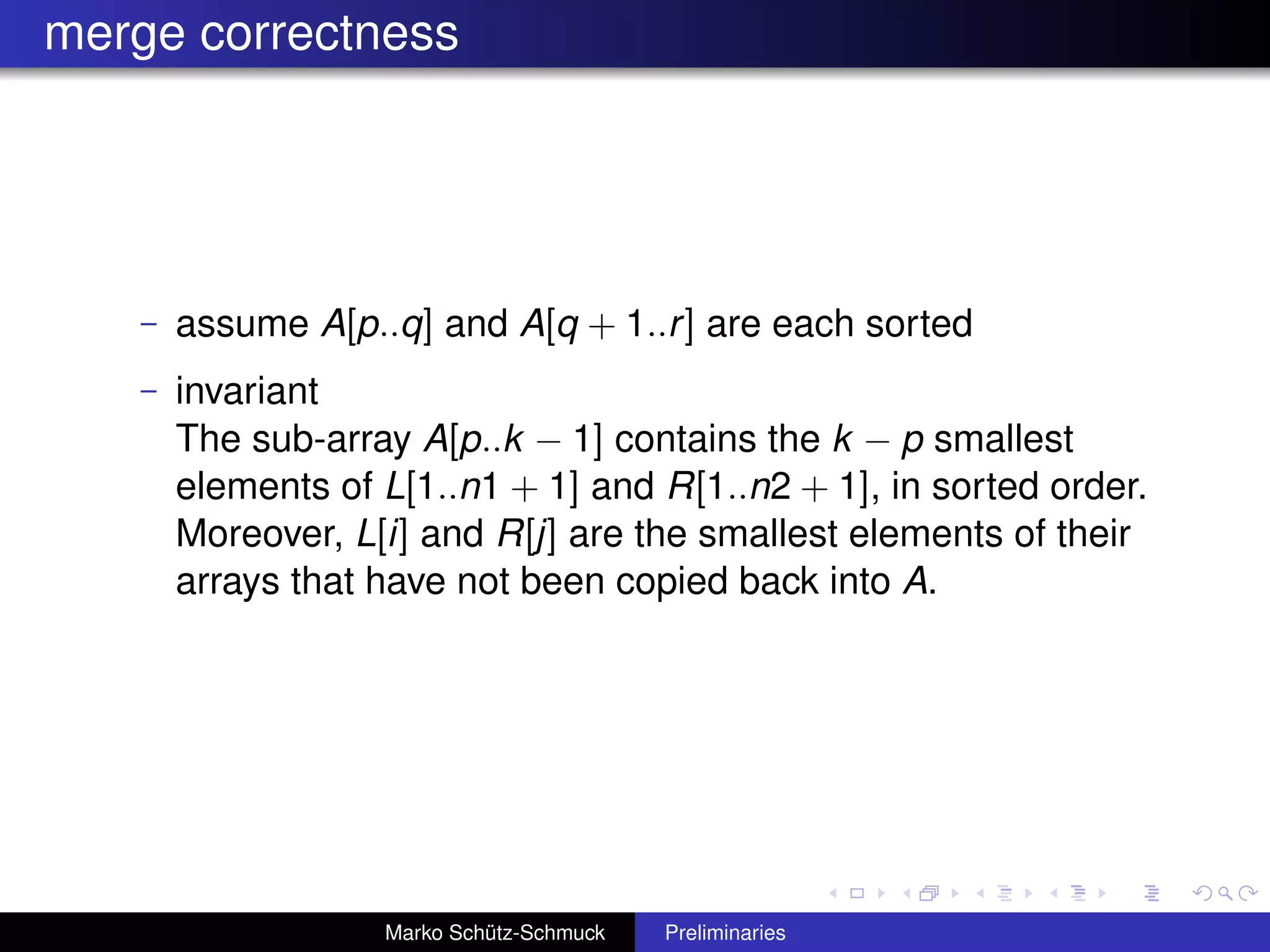 merge correctness




   –   assume A[p..q] and A[q + 1..r ] are each sorted
   –   invariant
       The sub-array A[p..k − 1] contains the k − p smallest
       elements of L[1..n1 + 1] and R[1..n2 + 1], in sorted order.
       Moreover, L[i] and R[j] are the smallest elements of their
       arrays that have not been copied back into A.




                   Marko Schütz-Schmuck   Preliminaries
 