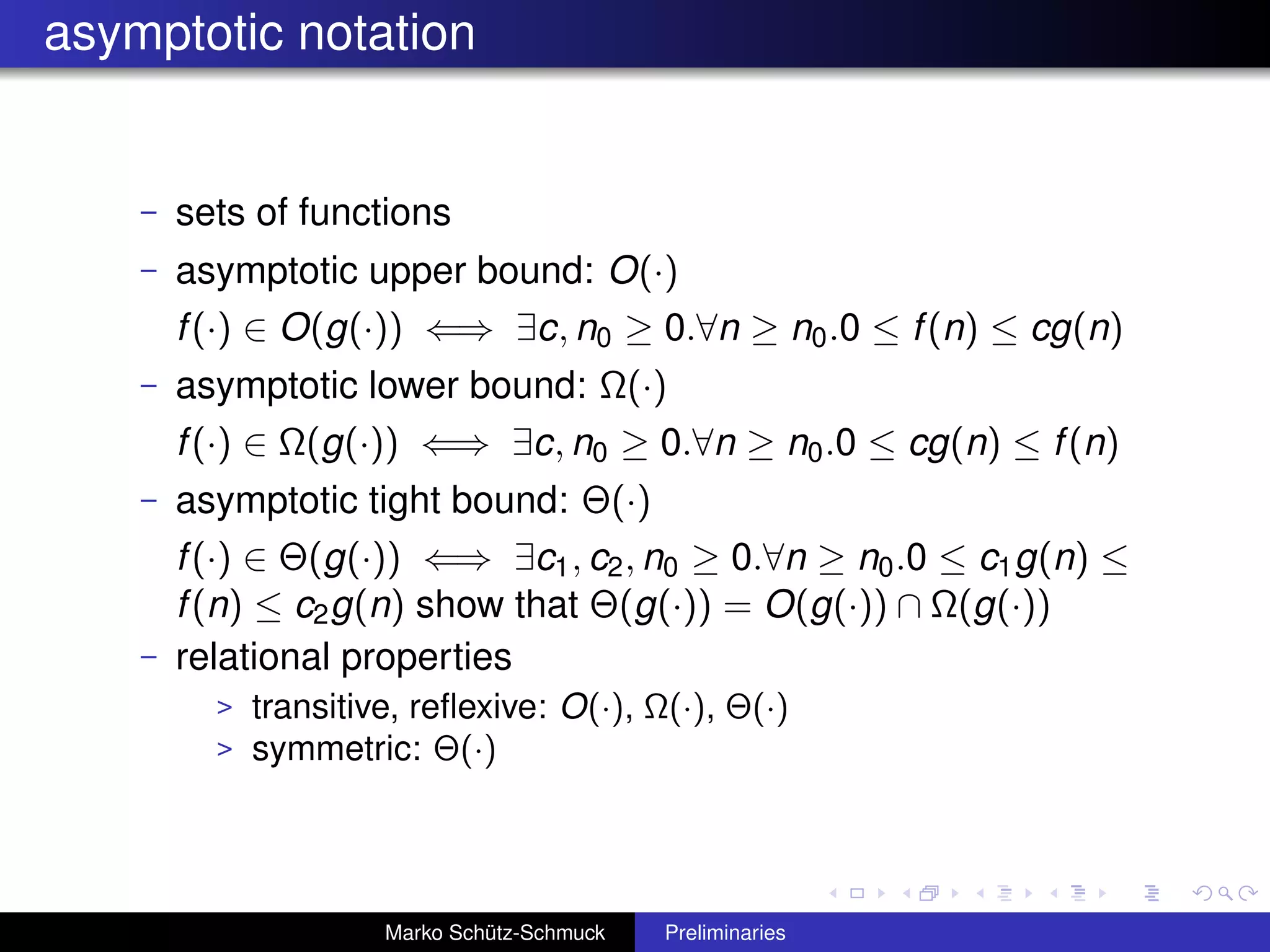 asymptotic notation


    –   sets of functions
    –   asymptotic upper bound: O(·)
        f (·) ∈ O(g(·)) ⇐⇒ ∃c, n0 ≥ 0.∀n ≥ n0 .0 ≤ f (n) ≤ cg(n)
    –   asymptotic lower bound: Ω(·)
        f (·) ∈ Ω(g(·)) ⇐⇒ ∃c, n0 ≥ 0.∀n ≥ n0 .0 ≤ cg(n) ≤ f (n)
    –   asymptotic tight bound: Θ(·)
        f (·) ∈ Θ(g(·)) ⇐⇒ ∃c1 , c2 , n0 ≥ 0.∀n ≥ n0 .0 ≤ c1 g(n) ≤
        f (n) ≤ c2 g(n) show that Θ(g(·)) = O(g(·)) ∩ Ω(g(·))
    –   relational properties
          >   transitive, reﬂexive: O(·), Ω(·), Θ(·)
          >   symmetric: Θ(·)




                       Marko Schütz-Schmuck   Preliminaries
 