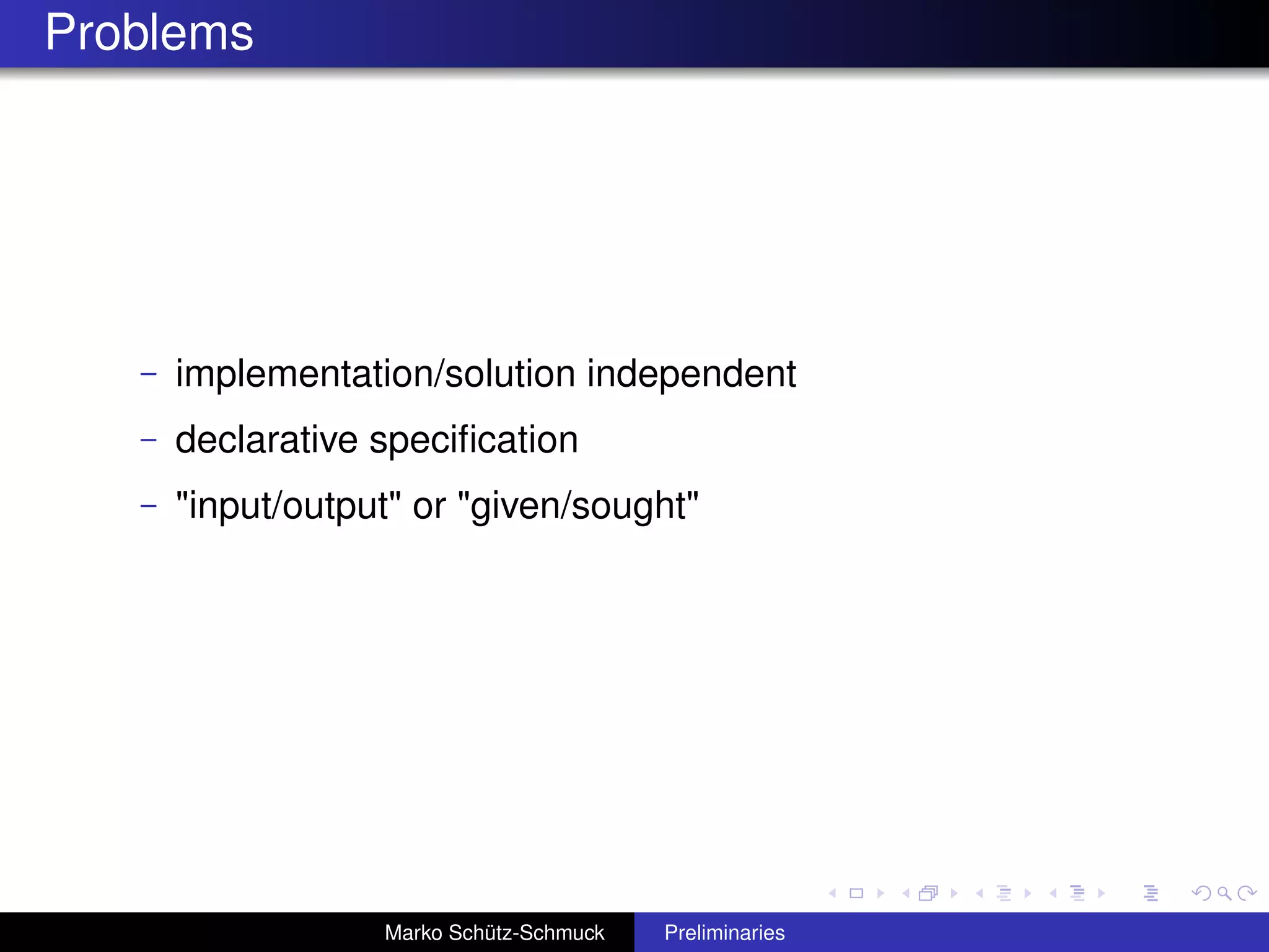 Problems




   –   implementation/solution independent
   –   declarative speciﬁcation
   –   "input/output" or "given/sought"




                   Marko Schütz-Schmuck   Preliminaries
 