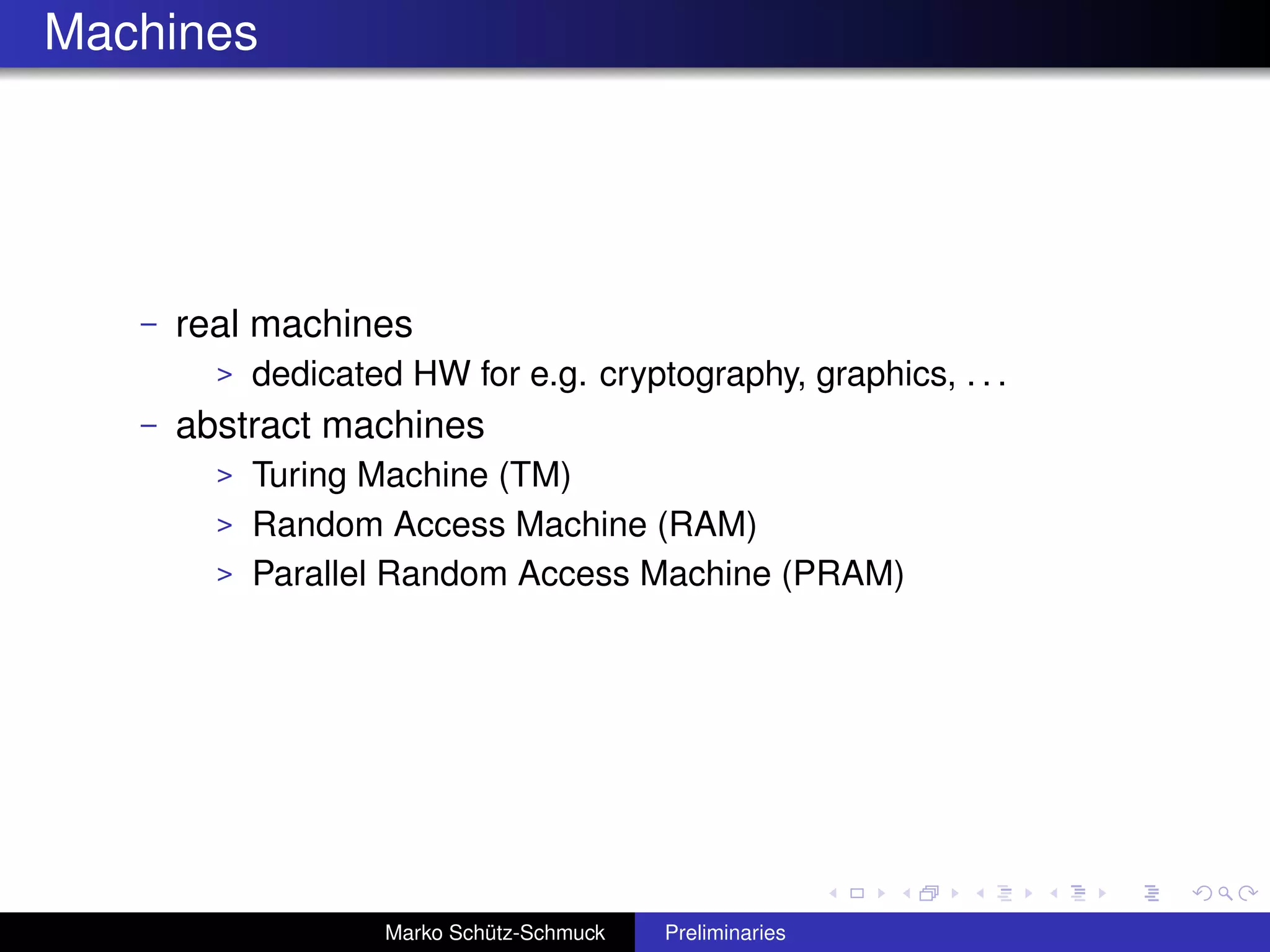 Machines




   –   real machines
         >   dedicated HW for e.g. cryptography, graphics, . . .
   –   abstract machines
         > Turing Machine (TM)
         > Random Access Machine (RAM)
         > Parallel Random Access Machine (PRAM)




                     Marko Schütz-Schmuck   Preliminaries
 