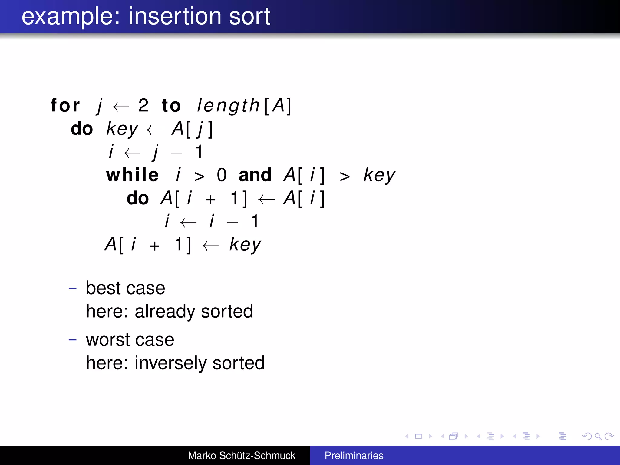 example: insertion sort


  f o r j ← 2 to l e n g t h [ A ]
     do key ← A [ j ]
          i ← j − 1
         while i > 0 and A [ i ] > key
            do A [ i + 1 ] ← A [ i ]
                i ← i − 1
         A [ i + 1 ] ← key

    –   best case
        here: already sorted
    –   worst case
        here: inversely sorted



                    Marko Schütz-Schmuck   Preliminaries
 