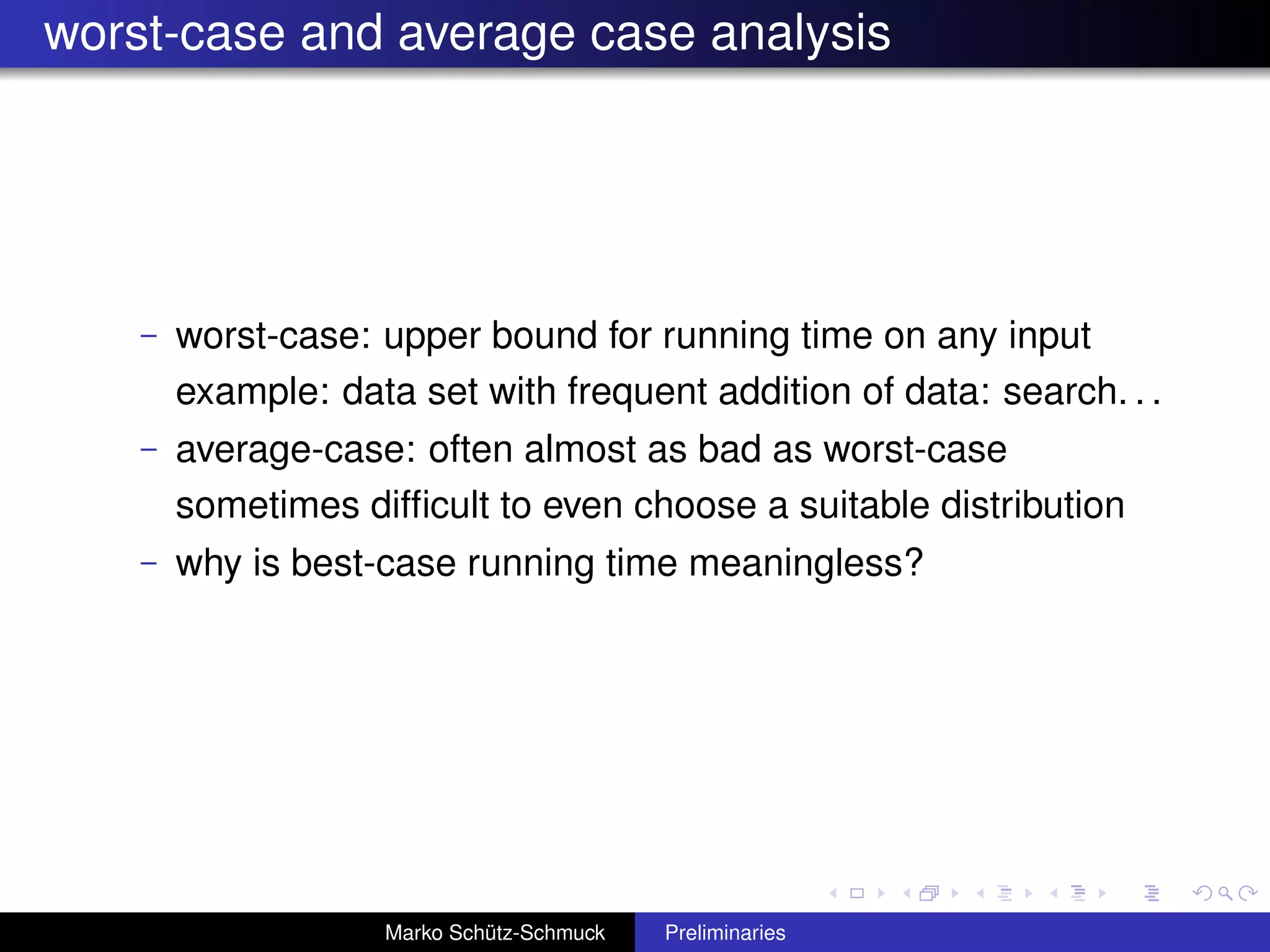 worst-case and average case analysis




    –   worst-case: upper bound for running time on any input
        example: data set with frequent addition of data: search. . .
    –   average-case: often almost as bad as worst-case
        sometimes difﬁcult to even choose a suitable distribution
    –   why is best-case running time meaningless?




                    Marko Schütz-Schmuck   Preliminaries
 