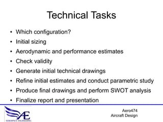 Technical Tasks
●   Which configuration?
●   Initial sizing
●   Aerodynamic and performance estimates
●   Check validity
●   Generate initial technical drawings
●   Refine initial estimates and conduct parametric study
●   Produce final drawings and perform SWOT analysis
●   Finalize report and presentation
                                                 Aero474
                                          Aircraft Design
 