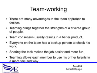 Team-working
●   There are many advantages to the team approach to
    design:
●   Teaming brings together the strengths of a diverse group
    of people.
●   Team consensus usually results in a better product.
●   Everyone on the team has a backup person to check his
    work.
●   Sharing the task makes the job easier and more fun.
●   Teaming allows each member to use his or her talents in
    a more focused way.
                                                  Aero474
                                           Aircraft Design
 