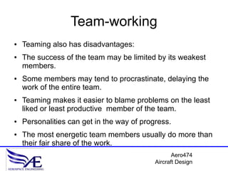 Team-working
●   Teaming also has disadvantages:
●   The success of the team may be limited by its weakest
    members.
●   Some members may tend to procrastinate, delaying the
    work of the entire team.
●   Teaming makes it easier to blame problems on the least
    liked or least productive member of the team.
●   Personalities can get in the way of progress.
●   The most energetic team members usually do more than
    their fair share of the work.
                                                   Aero474
                                            Aircraft Design
 