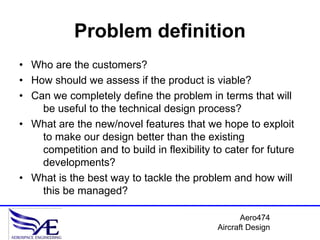 Problem definition
• Who are the customers?
• How should we assess if the product is viable?
• Can we completely define the problem in terms that will
    be useful to the technical design process?
• What are the new/novel features that we hope to exploit
    to make our design better than the existing
    competition and to build in flexibility to cater for future
    developments?
• What is the best way to tackle the problem and how will
    this be managed?

                                                    Aero474
                                             Aircraft Design
 
