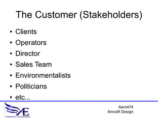 The Customer (Stakeholders)
●   Clients
●   Operators
●   Director
●   Sales Team
●   Environmentalists
●   Politicians
●   etc...
                               Aero474
                        Aircraft Design
 