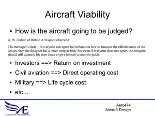 Aircraft Viability
 ●   How is the aircraft going to be judged?
A. W. Bishop of British Aerospace observed:

The message is clear – if everyone can agree beforehand on how to measure the effectiveness of the
design, then the designer has a much simpler task. But even if everyone does not agree, the designer
should still quantify his own ideas to give himself a sensible guide.

 ●   Investors ==> Return on investment
 ●   Civil aviation ==> Direct operating cost
 ●   Military ==> Life cycle cost
 ●   etc...

                                                                             Aero474
                                                                      Aircraft Design
 