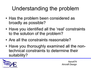 Understanding the problem
●   Has the problem been considered as
    broadly as possible?
●   Have you identified all the ‘real’ constraints
    to the solution of the problem?
●   Are all the constraints reasonable?
●   Have you thoroughly examined all the non-
    technical constraints to determine their
    suitability?
                                          Aero474
                                   Aircraft Design
 