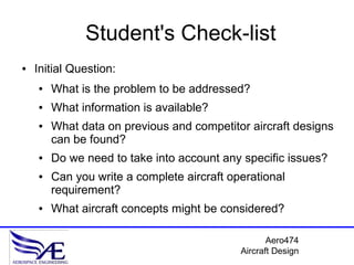 Student's Check-list
●   Initial Question:
    ●   What is the problem to be addressed?
    ●   What information is available?
    ●   What data on previous and competitor aircraft designs
        can be found?
    ●   Do we need to take into account any specific issues?
    ●   Can you write a complete aircraft operational
        requirement?
    ●   What aircraft concepts might be considered?

                                                   Aero474
                                            Aircraft Design
 