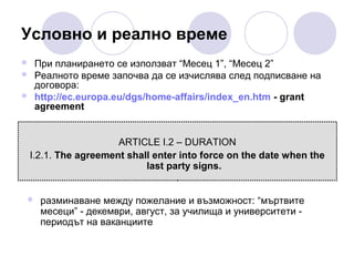 Условно и реално време




При планирането се използват “Месец 1”, “Месец 2”
Реалното време започва да се изчислява след подписване на
договора:
http://ec.europa.eu/dgs/home-affairs/index_en.htm - grant
agreement

ARTICLE I.2 – DURATION
I.2.1. The agreement shall enter into force on the date when the
last party signs.



разминаване между пожелание и възможност: “мъртвите
месеци” - декември, август, за училища и университети периодът на ваканциите

 
