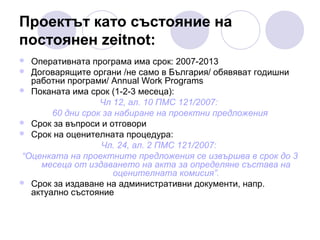 Проектът като състояние на
постоянен zeitnot:
Оперативната програма има срок: 2007-2013
 Договарящите органи /не само в България/ обявяват годишни
работни програми/ Annual Work Programs
 Поканата има срок (1-2-3 месеца):
Чл 12, ал. 10 ПМС 121/2007:
60 дни срок за набиране на проектни предложения
 Срок за въпроси и отговори
 Срок на оценителната процедура:
Чл. 24, ал. 2 ПМС 121/2007:
“Оценката на проектните предложения се извършва в срок до 3
месеца от издаването на акта за определяне състава на
оценителната комисия”.
 Срок за издаване на административни документи, напр.
актуално състояние


 
