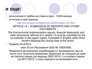 и още:
изпълнението трябва да стане в срок - 12/24 месеца
 отчитането има граница:
http://ec.europa.eu/dgs/home-affairs/index_en.htm/
ARTICLE I.6 – SUBMISSION OF REPORTS AND OTHER
DOCUMENTS
The final technical implementation reports, financial statements and
other documents referred to in Article I.5 must be submitted by the
co-ordinator in two paper copies, if possible in English within three
months following the closing date of the action
 Правило N+2//N+3
член 93 от Регламент (EО) № 1083/2006,
Комисията автоматично освобождава от ангажимента частта,
която не е получила приемливо заявление за плащане до края
на третата година (за периода 2007-2010 г.) и втората година
(за 2011-2013 г.) след годината на ангажиментите.


 