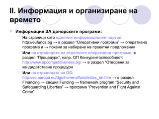ІІ. Информация и организиране на
времето


Информация ЗА донорските програми:






На страници като единния информационен портал:
http://eufunds.bg → в раздел “Оперативни програми” → оперативна
програма и → покани за набиране на проектни предложения
Или на страниците на отделните оперативни програми, в
раздел “Процедури”, напр. ОП Конкурентоспособност:
http://www.opcompetitiveness.bg/ → в раздел “Отворени за
кандидатстване процедури
Или на страницата на DG:
http://ec.europa.eu/dgs/home-affairs/index_en.htm → в раздел
Financing → секция Funding → framework program “Security and
Sаfеguarding Liberties” → програма “Prevention and Fight Against
Crime”

 